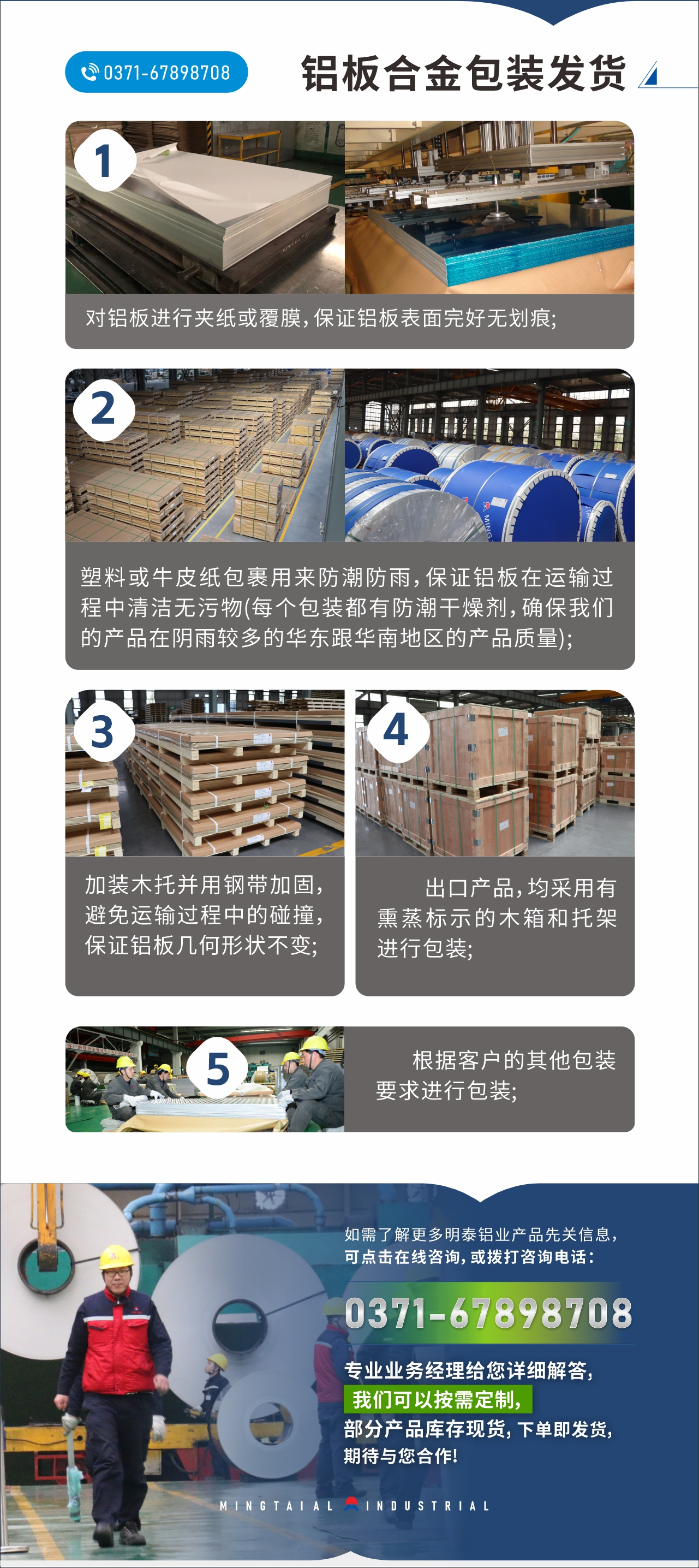 　　鋁板合金包裝發(fā)貨
　　1、對鋁板進行夾紙或覆膜，保證鋁板表面完好無劃痕;

　　2、塑料或牛皮紙包裹用來防潮防雨，保證鋁板在運輸過程中清潔無污物(每個包裝都有防潮干燥劑，確保我們的產(chǎn)品在陰雨較多的華東跟華南地區(qū)的產(chǎn)品質(zhì)量);

　　3、加裝木托并用鋼帶加固，避免運輸過程中的碰撞，保證鋁板幾何形狀不變;

　　4、出口產(chǎn)品，均采用有熏蒸標示的木箱和托架進行包裝;

　　5、根據(jù)客戶的其他包裝要求進行包裝;

　　如需了解更多明泰鋁業(yè)產(chǎn)品先關(guān)信息，可點擊在線咨詢，或撥打咨詢電話：0371-67898708，專業(yè)業(yè)務經(jīng)理給您詳細解答，我們可以按需定制，部分產(chǎn)品庫存現(xiàn)貨，下單即發(fā)貨，期待與您合作!
