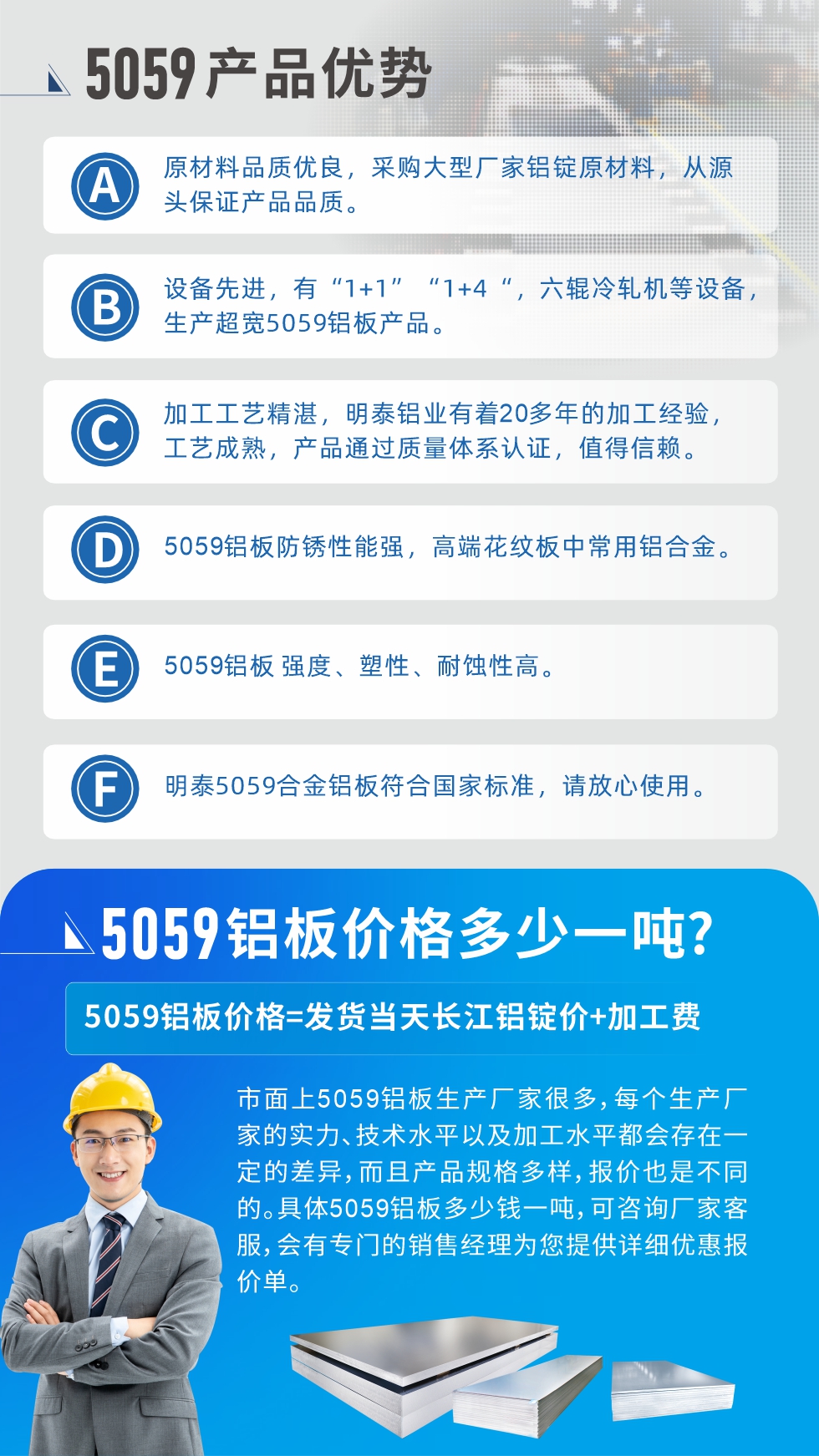 
　　5059鋁板價(jià)格多少
　　市面上5059鋁板生產(chǎn)廠家很多，每個(gè)生產(chǎn)廠家的實(shí)力、技術(shù)水平以及加工水平都會(huì)存在一定的差異，而且產(chǎn)品規(guī)格多樣，報(bào)價(jià)也是不同的。具體5059鋁板多少錢一噸，可咨詢廠家客服，會(huì)有專門的銷售經(jīng)理為您提供詳細(xì)優(yōu)惠報(bào)價(jià)單。
　　明泰鋁業(yè)5059鋁板廠家
　明泰鋁業(yè)是一家大型5059鋁板生產(chǎn)廠家，生產(chǎn)1-8系鋁板帶箔產(chǎn)品。其中5059鋁板是5系鋁鎂合金鋁板，,耐腐蝕性能和抗拉強(qiáng)度都比較好，是一種綜合性能優(yōu)良的5系產(chǎn)品，廣泛應(yīng)用到船舶、罐車等領(lǐng)域，市場(chǎng)需求量不斷上升。
　　明泰鋁業(yè)生產(chǎn)5059船用鋁板、5059罐車鋁板、5059中厚鋁板、5059超寬鋁板、5059合金鋁板等。
　　明泰鋁業(yè)5059鋁板廠家，引進(jìn)的六輥冷軋機(jī)設(shè)備，生產(chǎn)超寬超厚的5059鋁板產(chǎn)品，廠家直銷，按需定制，5059鋁板價(jià)格實(shí)惠。
　　想要快速了解更多產(chǎn)品詳情和優(yōu)惠報(bào)價(jià)，可點(diǎn)擊在線咨詢，或撥打電話：0371-67898708我們有專門的人員隨時(shí)為您詳細(xì)解答疑惑！