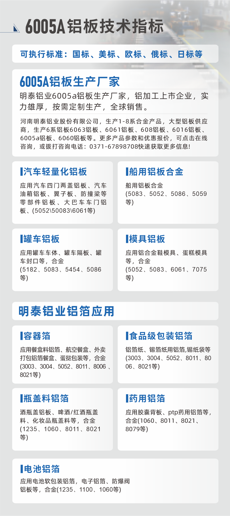 明泰大型鋁板帯箔廠家，上市公司，以下常見鋁板合金，更多產(chǎn)品可在網(wǎng)站查看，或者撥打電話咨詢：0371-67898708。

　　汽車輕量化鋁板：應(yīng)用汽車四門兩蓋鋁板、汽車油箱鋁板、翼子板、防撞梁等零部件鋁板、大巴車車門鋁板、(5052、50083、6061等)

　　船用鋁板合金(5083、5052、5086、5059等)

　　罐車鋁板：應(yīng)用罐車車體、罐車隔板、罐車封口等，合金(5182、5083、5454、5086等)

　　模具鋁板：應(yīng)用鋁合金鞋模具、蛋糕模具等，合金(5052、5083、6061、7075等)

　　明泰鋁業(yè)鋁箔應(yīng)用
　　容器箔：應(yīng)用餐盒料鋁箔、航空餐盒、外賣打包鋁箔餐盒、蛋撻包裝等，合金(3003、3004、5052、8011、8006、8021等)

　　食品級包裝鋁箔：鋁箔紙、錫箔紙用鋁箔,錫紙袋等(3003、3004、5052、8011、8006、8021等)

　　瓶蓋料鋁箔：酒瓶蓋鋁板、啤酒/紅酒瓶蓋料、化妝品瓶蓋料等，合金(1235、1060、8011、8021等)

　　藥用鋁箔：應(yīng)用膠囊背板、ptp藥用鋁箔等，合金(1060、8011、8021、8079等)

　　電池鋁箔：應(yīng)用電池軟包裝鋁箔，電子鋁箔、防爆閥鋁板等，合金(1235、1100、1060等)

　　6005A鋁板技術(shù)指標(biāo)

　　可執(zhí)行標(biāo)準(zhǔn)：國標(biāo)、美標(biāo)、歐標(biāo)、俄標(biāo)、日標(biāo)等

　　6005A鋁板生產(chǎn)廠家
　　明泰鋁業(yè)6005a鋁板生產(chǎn)廠家，鋁加工上市企業(yè)，實力雄厚，按需定制生產(chǎn)，全球銷售。

　　河南明泰鋁業(yè)股份有限公司，生產(chǎn)1-8系合金產(chǎn)品，大型鋁板供應(yīng)商，生產(chǎn)6系鋁板6063鋁板、6061鋁板、608鋁板、6016鋁板、6005a鋁板、6060鋁板等。更多產(chǎn)品參數(shù)和優(yōu)惠報價，可點擊在線咨詢，或撥打咨詢電話：0371-67898708快速獲取更多信息!