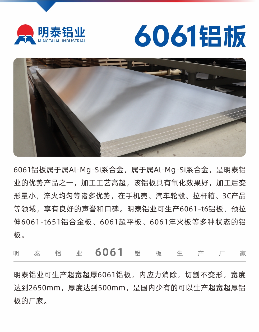 6061鋁板屬于屬Al-Mg-Si系合金，屬于屬Al-Mg-Si系合金，是明泰鋁業(yè)的優(yōu)勢(shì)產(chǎn)品之一，加工工藝高超，該鋁板具有氧化效果好，加工后變形量小，淬火均勻等諸多優(yōu)勢(shì)，在手機(jī)殼、汽車(chē)輪轂、拉桿箱、3C產(chǎn)品等領(lǐng)域，享有良好的聲譽(yù)和口碑。明泰鋁業(yè)可生產(chǎn)6061-t6鋁板、預(yù)拉伸6061-t651鋁合金板、6061超平板、6061淬火板等多種狀態(tài)的鋁板。
　　明泰鋁業(yè)可生產(chǎn)超寬超厚6061鋁板，內(nèi)應(yīng)力消除，切割不變形，寬度達(dá)到2650mm，厚度達(dá)到500mm，是國(guó)內(nèi)少有的可以生產(chǎn)超寬超厚鋁板的廠家。
