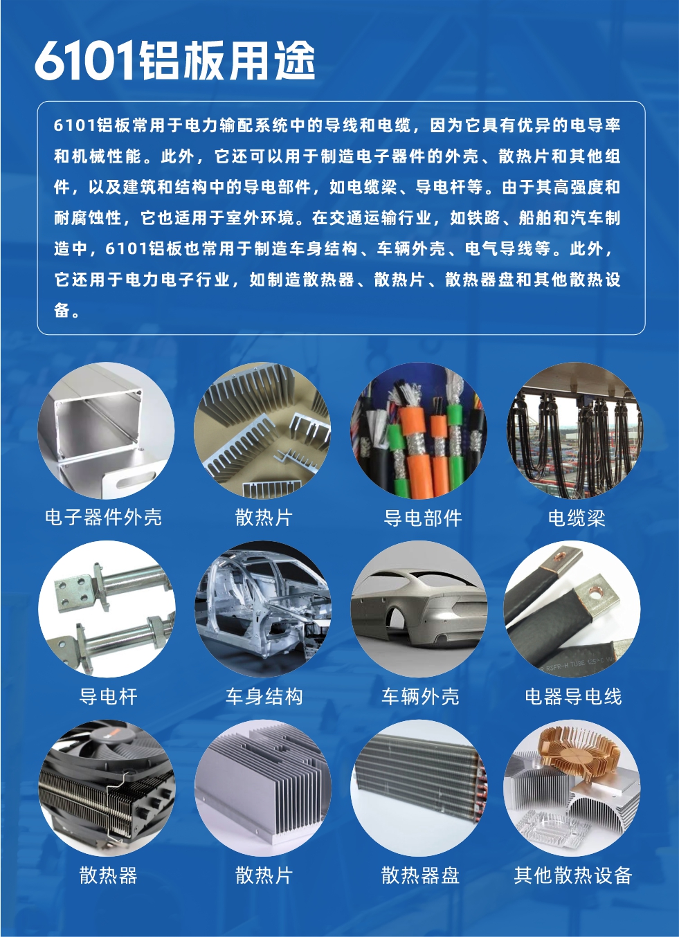 6101鋁板用途：

6101鋁板常用于電力輸配系統(tǒng)中的導(dǎo)線(xiàn)和電纜，因?yàn)樗哂袃?yōu)異的電導(dǎo)率和機(jī)械性能。此外，它還可以用于制造電子器件的外殼、散熱片和其他組件，以及建筑和結(jié)構(gòu)中的導(dǎo)電部件，如電纜梁、導(dǎo)電桿等。由于其高強(qiáng)度和耐腐蝕性，它也適用于室外環(huán)境。在交通運(yùn)輸行業(yè)，如鐵路、船舶和汽車(chē)制造中，6101鋁板也常用于制造車(chē)身結(jié)構(gòu)、車(chē)輛外殼、電氣導(dǎo)線(xiàn)等。此外，它還用于電力電子行業(yè)，如制造散熱器、散熱片、散熱器盤(pán)和其他散熱設(shè)備。
