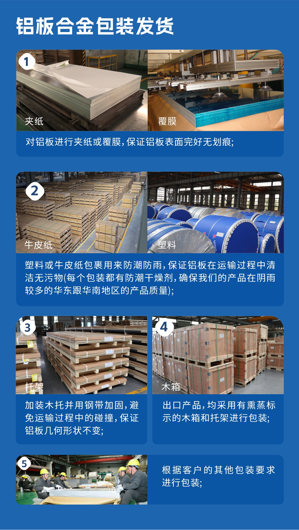 　　鋁板合金包裝發(fā)貨
　　1、對(duì)鋁板進(jìn)行夾紙或覆膜，保證鋁板表面完好無(wú)劃痕;

　　2、塑料或牛皮紙包裹用來(lái)防潮防雨，保證鋁板在運(yùn)輸過(guò)程中清潔無(wú)污物(每個(gè)包裝都有防潮干燥劑，確保我們的產(chǎn)品在陰雨較多的華東跟華南地區(qū)的產(chǎn)品質(zhì)量);

　　3、加裝木托并用鋼帶加固，避免運(yùn)輸過(guò)程中的碰撞，保證鋁板幾何形狀不變;

　　4、出口產(chǎn)品，均采用有熏蒸標(biāo)示的木箱和托架進(jìn)行包裝;

　　5、根據(jù)客戶(hù)的其他包裝要求進(jìn)行包裝;

　　如需了解更多明泰鋁業(yè)產(chǎn)品先關(guān)信息，可點(diǎn)擊在線(xiàn)咨詢(xún)，或撥打咨詢(xún)電話(huà)：0371-67898708，專(zhuān)業(yè)業(yè)務(wù)經(jīng)理給您詳細(xì)解答，我們可以按需定制，部分產(chǎn)品庫(kù)存現(xiàn)貨，下單即發(fā)貨，期待與您合作!