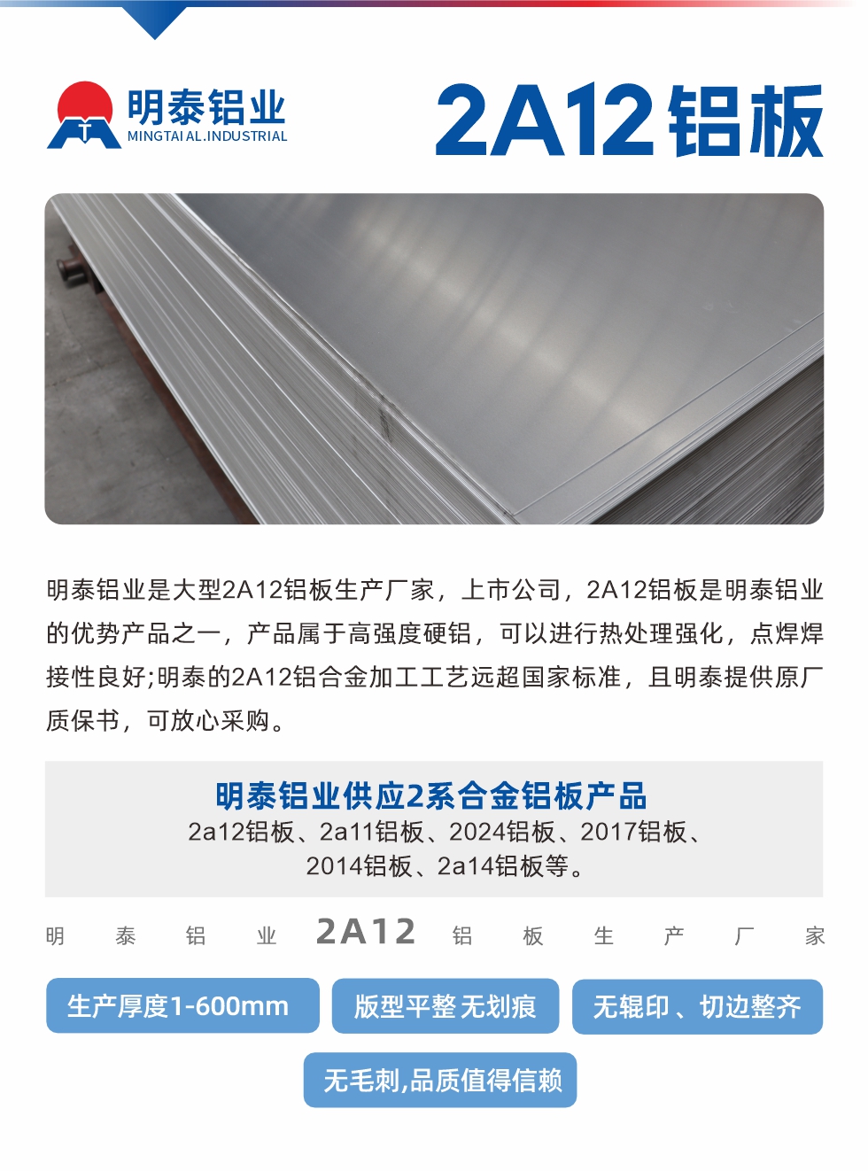 明泰鋁業(yè)是大型2A12鋁板生產(chǎn)廠家，上市公司，2A12鋁板是明泰鋁業(yè)的優(yōu)勢產(chǎn)品之一，產(chǎn)品屬于高強度硬鋁，可以進(jìn)行熱處理強化，點焊焊接性良好;明泰的2A12鋁合金加工工藝遠(yuǎn)超國家標(biāo)準(zhǔn)，且明泰提供原廠質(zhì)保書，可放心采購。明泰鋁業(yè)供應(yīng)2系合金鋁板產(chǎn)品：2a12鋁板、2a11鋁板、2024鋁板、2017鋁板、2014鋁板、2a14鋁板等。明泰鋁業(yè)生產(chǎn)2a12鋁板厚度1.0-600mm，版型平整,無劃痕 、無輥印 、切邊整齊 、無毛刺,品質(zhì)值得信賴。
