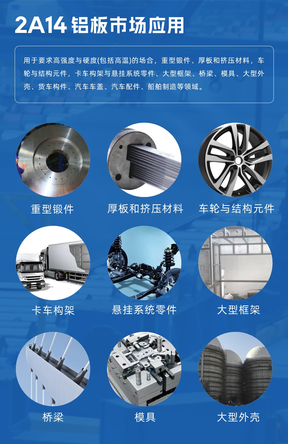 2A14鋁板市場應用：

用于要求高強度與硬度(包括高溫)的場合，重型鍛件、厚板和擠壓材料，車輪與結構元件，卡車構架與懸掛系統零件、大型框架、橋梁、模具、大型外殼、貨車構件、汽車車蓋、汽車配件、船舶制造等領域。

