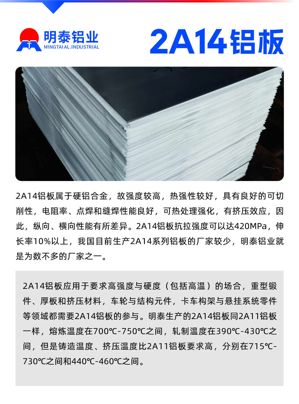 2A14鋁板屬于硬鋁合金，故強度較高，熱強性較好，具有良好的可切削性，電阻率、點焊和縫焊性能良好，可熱處理強化，有擠壓效應，因此，縱向、橫向性能有所差異。2A14鋁板抗拉強度可以達420MPa，伸長率10%以上，我國目前生產2A14系列鋁板的廠家較少，明泰鋁業就是為數不多的廠家之一。2A14鋁板應用于要求高強度與硬度（包括高溫）的場合，重型鍛件、厚板和擠壓材料，車輪與結構元件，卡車構架與懸掛系統零件等領域都需要2A14鋁板的參與。明泰生產的2A14鋁板同2A11鋁板一樣，熔煉溫度在700℃-750℃之間，軋制溫度在390℃-430℃之間，但是鑄造溫度、擠壓溫度比2A11鋁板要求高，分別在715℃-730℃之間和440℃-460℃之間。

