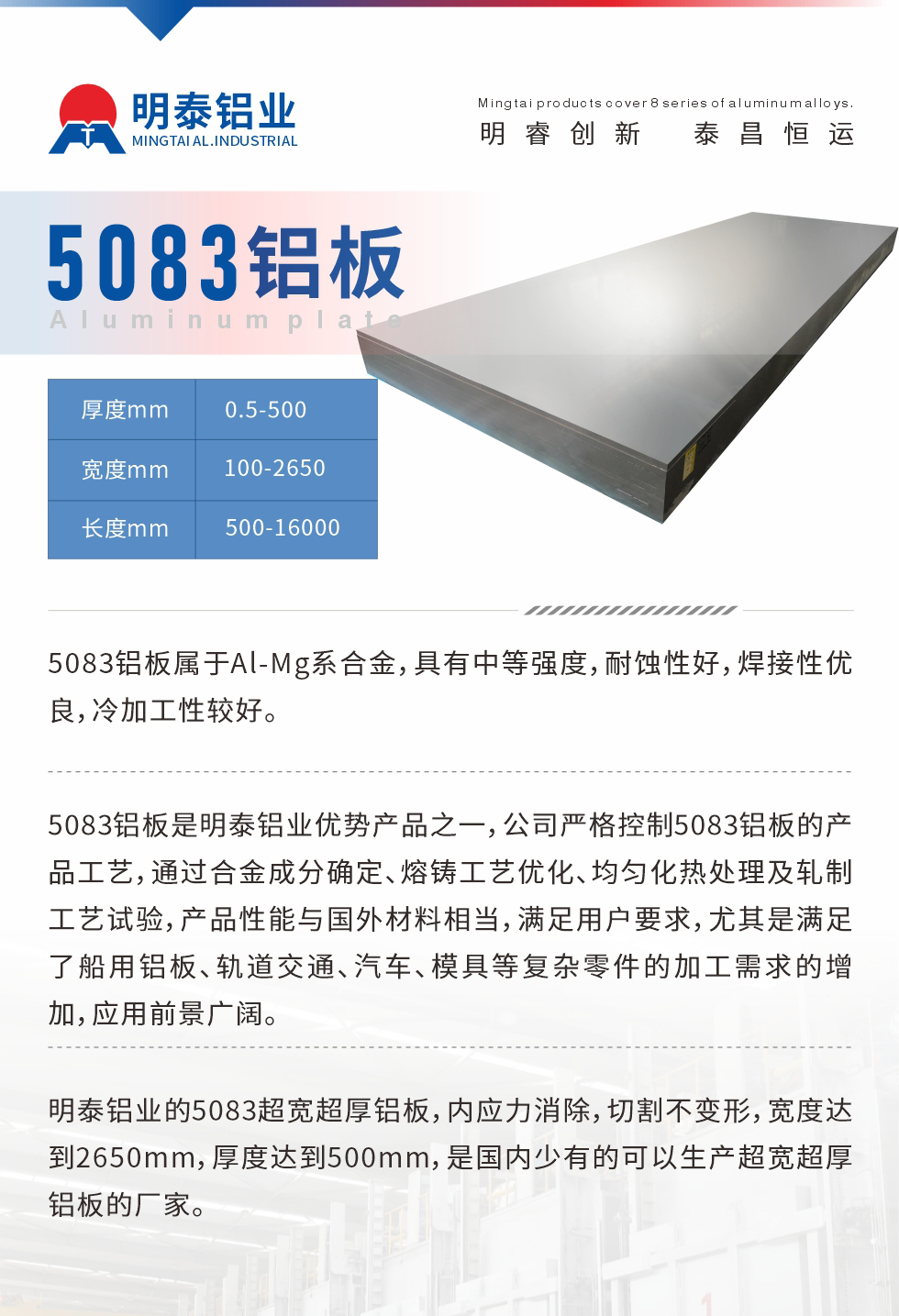 5083鋁板屬于Al-Mg系合金，具有中等強度，耐蝕性好，焊接性優(yōu)良，冷加工性較好。
　　5083鋁板是明泰鋁業(yè)優(yōu)勢產品之一，公司嚴格控制5083鋁板的產品工藝，通過合金成分確定、熔鑄工藝優(yōu)化、均勻化熱處理及軋制工藝試驗，產品性能與國外材料相當，滿足用戶要求，尤其是滿足了船用鋁板、軌道交通、汽車、模具等復雜零件的加工需求的增加，應用前景廣闊。
　　明泰鋁業(yè)的5083超寬超厚鋁板，內應力消除，切割不變形，寬度達到2650mm，厚度達到500mm，是國內少有的可以生產超寬超厚鋁板的廠家。
