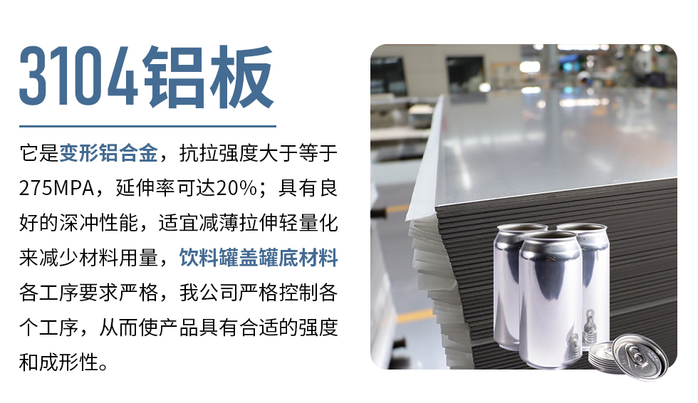 3104鋁板它是變形鋁合金，抗拉強度大于等于275MPA，延伸率可達20%；具有良好的深沖性能，適宜減薄拉伸輕量化來減少材料用量，飲料罐蓋罐底材料各工序要求嚴格，我公司嚴格控制各個工序，從而使產品具有合適的強度和成形性。