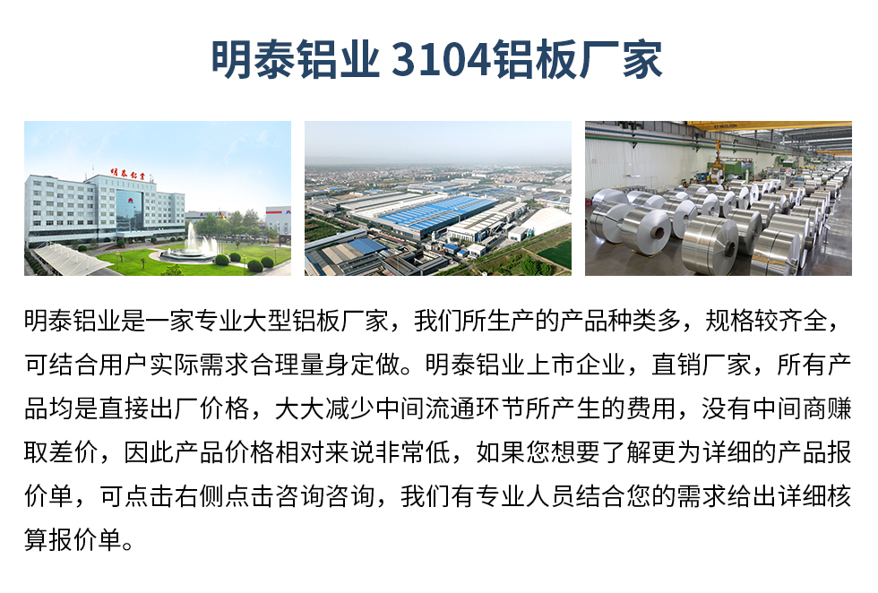 明泰鋁業3104鋁板廠家_明泰鋁業
　　明泰鋁業是一家專業大型鋁板廠家，我們所生產的產品種類多，規格較齊全，可結合用戶實際需求合理量身定做。明泰鋁業上市企業，直銷廠家，所有產品均是直接出廠價格，大大減少中間流通環節所產生的費用，沒有中間商賺取差價，因此產品價格相對來說非常低，如果您想要了解更為詳細的產品報價單，可點擊右側點擊咨詢咨詢，我們有專業人員結合您的需求給出詳細核算報價單。
