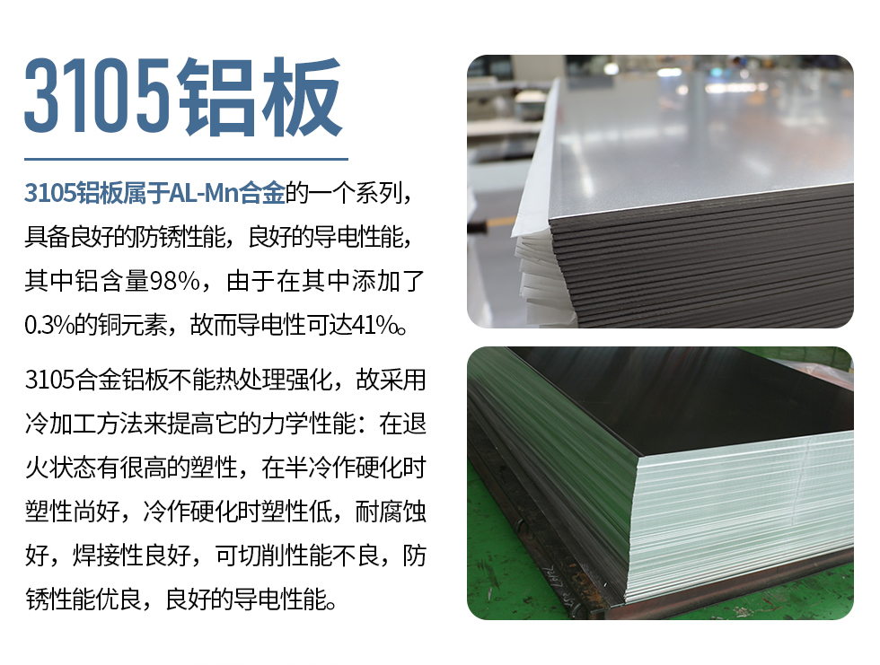 3105鋁板屬于AL-Mn合金的一個系列，具備良好的防銹性能，良好的導電性能，其中鋁含量98%，由于在其中添加了0.3%的銅元素，故而導電性可達41%。
3105合金鋁板不能熱處理強化，故采用冷加工方法來提高它的力學性能：在退火狀態(tài)有很高的塑性，在半冷作硬化時塑性尚好，冷作硬化時塑性低，耐腐蝕好，焊接性良好，可切削性能不良，防銹性能優(yōu)良，良好的導電性能。